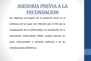 Los objetivos principales de la asistencia duran te el
embarazo de la mujer con infección por el VIH son la
estabilización de la enfermedad y la prevención de la
transmisión maternofetal (TARV, cesárea electiva en
casos seleccionados y lactancia artificial) y de las
complicaciones obstétricas.
ASESORIA PREVIA A LA
FECUNDACION
 