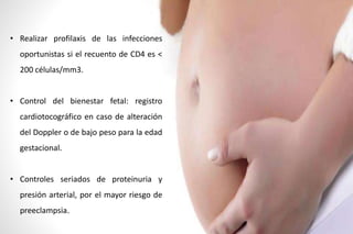 • Realizar profilaxis de las infecciones
oportunistas si el recuento de CD4 es <
200 células/mm3.
• Control del bienestar fetal: registro
cardiotocográfico en caso de alteración
del Doppler o de bajo peso para la edad
gestacional.
• Controles seriados de proteinuria y
presión arterial, por el mayor riesgo de
preeclampsia.
 