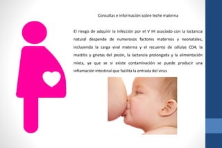 Consultas e información sobre leche materna
El riesgo de adquirir la infección por el V IH asociado con la lactancia
natural despende de numerosos factores maternos y neonatales,
incluyendo la carga viral materna y el recuento de células CD4, la
mastitis y grietas del pezón, la lactancia prolongada y la alimentación
mixta, ya que se si existe contaminación se puede producir una
inflamación intestinal que facilita la entrada del virus
 