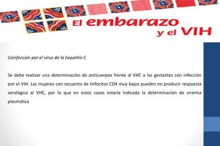 Coinfección por el virus de la hepatitis C
Se debe realizar una determinación de anticuerpos frente al VHC a las gestantes con infección
por el VIH. Las mujeres con recuento de linfocitos CD4 muy bajos pueden no producir respuesta
serológica al VHC, por lo que en estos casos estaría indicada la determinación de viremia
plasmática
 