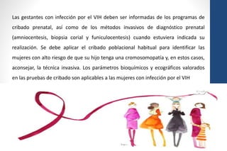 Las gestantes con infección por el VIH deben ser informadas de los programas de
cribado prenatal, así como de los métodos invasivos de diagnóstico prenatal
(amniocentesis, biopsia corial y funiculocentesis) cuando estuviera indicada su
realización. Se debe aplicar el cribado poblacional habitual para identificar las
mujeres con alto riesgo de que su hijo tenga una cromosomopatía y, en estos casos,
aconsejar, la técnica invasiva. Los parámetros bioquímicos y ecográficos valorados
en las pruebas de cribado son aplicables a las mujeres con infección por el VIH
 