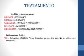 Inhibidores de la proteasa:
INDINAVIR = (CRIXIVAN ®)
RITONAVIR = (NORVIR ®)
SAQUINAVIR = (INVIRASE ®, FORTOVASE ®)
NELFINAVIR = (VIRACEPT ®)
HIDROXIUREA = (HIDROXIUREA DELTI FARMA ®)
Inhibidores de fusión:
T20 = Enfuvirtide (FUZEON ®) no disponible en nuestro país. No se utiliza en el
embarazo.
TRATAMIENTO
 