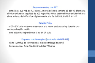 Esquemas cortos con AZT
Embarazo, 300 mg. de AZT cada 12 horas desde la semana 36 por vía oral hasta
el inicio del parto, seguidos de 300 mg cada 3 horas desde el inicio del parto hasta
el nacimiento del niño. Éste régimen reduce la TV del 18.6 % al 9.2 %. 1,4,6,
Estudio Petra
AZT + 3TC : durante cuatro semanas a la mujer embarazada y durante una
semana al recién nacido
Este esquema logra reducir la TV en un 50%
Esquema con Nevirapina (protocolo HIVNET 012)
Parto : 200mg. de Nevirapina al inicio de trabajo de parto
Recién nacido: 2 mg./Kg. Dentro de las 72 horas
 