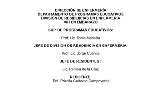 DIRECCIÓN DE ENFERMERÍA
DEPARTAMENTO DE PROGRAMAS EDUCATIVOS
DIVISIÓN DE RESIDENCIAS EN ENFERMERÍA
VIH EN EMBARAZO
SUP. DE PROGRAMAS EDUCATIVOS:
Prof. Lic. Sonia Mansilla
JEFE DE DIVISIÓN DE RESIDENCIA EN ENFERMERIA:
Prof. Lic. Jorge Cuence
JEFE DE RESIDENTES :
Lic. Pamela de la Cruz
RESIDENTE:
Enf. Priscila Calderon Campoverde
 