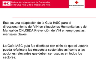 Esta es una adaptación de la Guía IASC para el direccionamiento del VIH en situaciones Humanitarias y del Manual de ONUSIDA Prevención de VIH en emergencias: mensajes claves La Guía IASC guía fue diseñada con el fin de que el usuario pueda referirse a las respuesta sectoriales así como a las acciones relevantes que deben ser usadas en todos los sectores. 
