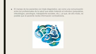 ■ El manejo de los pacientes con triple diagnóstico, así como una comunicación
entre los profesionales de la salud que están tratando al individuo (psiquiatras,
infectólogos, psicólogos, trabajadores sociales, etc.), ya que, de otro modo, es
posible que el paciente reciba información contradictoria.
 