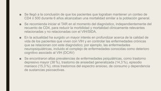 ■ Se llegó a la conclusión de que los pacientes que lograban mantener un conteo de
CD4 ≥ 500 durante 6 años alcanzaban una mortalidad similar a la población general.
■ Se recomienda iniciar el TAR en el momento del diagnóstico, independientemente del
recuento de CD4, para reducir la morbilidad y mortalidad clínicamente relevantes
relacionadas y no relacionadas con el VIH/SIDA.
■ En la actualidad ha surgido un mayor interés en profundizar acerca de la calidad de
vida de los pacientes que viven con VIH y en controlar las enfermedades crónicas
que se relacionan con este diagnóstico; por ejemplo, las enfermedades
neuropsiquiátricas, incluido el complejo de enfermedades conocidas como deterioro
cognitivo asociado al VIH (DCAV)
■ Se encontraron altas prevalencias de enfermedades psiquiátricas, como trastorno
depresivo mayor (38 %), trastorno de ansiedad generalizada (14,3 %), episodio
maniaco (15,3 %), otros trastornos del espectro ansioso, de consumo y dependencia
de sustancias psicoactivas.
 
