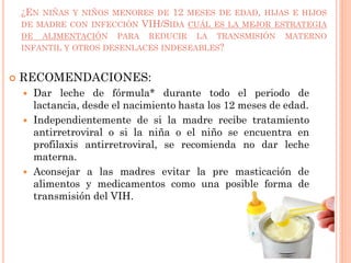 ¿EN NIÑAS Y NIÑOS MENORES DE 12 MESES DE EDAD, HIJAS E HIJOS
DE MADRE CON INFECCIÓN VIH/SIDA CUÁL ES LA MEJOR ESTRATEGIA
DE ALIMENTACIÓN PARA REDUCIR LA TRANSMISIÓN MATERNO
INFANTIL Y OTROS DESENLACES INDESEABLES?
 RECOMENDACIONES:
 Dar leche de fórmula* durante todo el periodo de
lactancia, desde el nacimiento hasta los 12 meses de edad.
 Independientemente de si la madre recibe tratamiento
antirretroviral o si la niña o el niño se encuentra en
profilaxis antirretroviral, se recomienda no dar leche
materna.
 Aconsejar a las madres evitar la pre masticación de
alimentos y medicamentos como una posible forma de
transmisión del VIH.
 