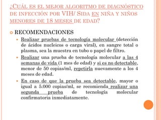 ¿CUÁL ES EL MEJOR ALGORITMO DE DIAGNÓSTICO
DE INFECCIÓN POR VIH/ SIDA EN NIÑA Y NIÑOS
MENORES DE 18 MESES DE EDAD?
 RECOMENDACIONES
 Realizar pruebas de tecnología molecular (detección
de ácidos nucleicos o carga viral), en sangre total o
plasma, sea la muestra en tubo o papel de filtro.
 Realizar una prueba de tecnología molecular a las 4
semanas de vida (1 mes de edad) y si es no detectable,
menor de 50 copias/ml, repetirla nuevamente a los 4
meses de edad.
 En caso de que la prueba sea detectable, mayor o
igual a 5.000 copias/ml, se recomienda realizar una
segunda prueba de tecnología molecular
confirmatoria inmediatamente.
 
