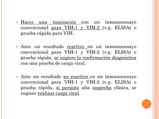  Hacer una tamización con un inmunoensayo
convencional para VIH-1 y VIH-2 (v.g. ELISA) o
prueba rápida para VIH.
 Ante un resultado reactivo en un inmunoensayo
convencional para VIH-1 y VIH-2 (v.g. ELISA) o
prueba rápida, se sugiere la confirmación diagnóstica
con una prueba de carga viral.
 Ante un resultado no reactivo en un inmunoensayo
convencional para VIH-1 y VIH-2 (v.g. ELISA) o
prueba rápida, si persiste alta sospecha clínica, se
sugiere realizar carga viral.
 
