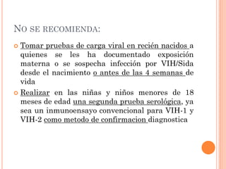 NO SE RECOMIENDA:
 Tomar pruebas de carga viral en recién nacidos a
quienes se les ha documentado exposición
materna o se sospecha infección por VIH/Sida
desde el nacimiento o antes de las 4 semanas de
vida
 Realizar en las niñas y niños menores de 18
meses de edad una segunda prueba serológica, ya
sea un inmunoensayo convencional para VIH-1 y
VIH-2 como metodo de confirmacion diagnostica
 
