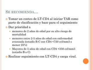 SE RECOMIENDA…
 Tomar un conteo de LT-CD4 al iniciar TAR como
parte de clasificación y base para el seguimiento
 Dar prioridad a
 menores de 2 años de edad por su alto riesgo de
mortalidad
 menores entre 2-5 años de edad con enfermedad
avanzada (estadío B-C con CD4 <750 cel/mm3 o
menor 25%)
 Mayores de 5 años de edad con CD4 <350 cel/mm3
(estadío B o C)
 Realizar seguimiento con LT-CD4 y carga viral.
 