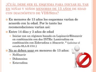 ¿CUÁL DEBE SER EL ESQUEMA PARA INICIAR EL TAR
EN NIÑAS Y NIÑOS MENORES DE 13 AÑOS DE EDAD
CON DIAGNÓSTICO DE VIH/SIDA?
 En menores de 13 años los esquemas varían de
acuerdo con la edad. Por lo tanto las
recomendaciones varían asi:
 Entre 14 días y 3 años de edad
 Iniciar con un régimen basado en Lopinavir/Ritonavir
en combinación con dos INTRs: Lamivudina en
combinación con Zidovudina o Abacavir. * (solicitar el
estudio HLA-B 5701.)
 No se deben usar en menores de 13 años:
 Nelfinavir
 Didanosina
 Estavudina
 