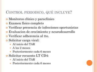 CONTROL PERIODICO, QUÉ INCLUYE?
 Monitoreo clínico y paraclínico
 Examen físico completo
 Verificar presencia de infecciones oportunistas
 Evaluacion de crecimiento y neurodesarrollo
 Verificar adherencia al tto.
 Solicitar carga viral:
 Al inicio del TAR
 A los 2 meses
 Posteriormente cada 6 meses
 Solicitar recuento LT CD4:
 Al inicio del TAR
 Posteriormente cada 6 meses
 
