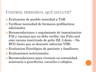 CONTROL PERIODICO, QUÉ INCLUYE?
 Evaluacion de posible toxicidad a TAR
 Verificar necesidad de farmacos profilacticos
adicionales
 Recomendaciones y seguimiento de inmunizacion
PAI y vacunas que no debe recibir: (no Polio oral
sino vacuna inactivada de polio IM, 5 dosis – No
BCG hasta que se descarte infeccion VIH)
 Evaluacion Psicológica de paciente y familiares
 Evaluaciones nutricionales
 Recomendaciones para vivencia en comunidad,
asistencia a guarderías, escuelas o colegios.
 