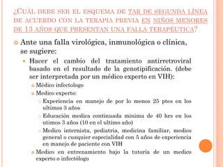 ¿CUÁL DEBE SER EL ESQUEMA DE TAR DE SEGUNDA LÍNEA
DE ACUERDO CON LA TERAPIA PREVIA EN NIÑOS MENORES
DE 13 AÑOS QUE PRESENTAN UNA FALLA TERAPÉUTICA?
 Ante una falla virológica, inmunológica o clínica,
se sugiere:
 Hacer el cambio del tratamiento antirretroviral
basado en el resultado de la genotipificación. (debe
ser interpretada por un médico experto en VIH):
 Médico infectologo
 Medico experto:
 Experiencia en manejo de por lo menos 25 ptes en los
ultimos 3 años
 Educación medica continuada minima de 40 hrs en los
utimos 3 años (10 en el ultimo año)
 Medico internista, pediatria, medicina familiar, medico
general o cuaquier especialidad con 5 años de experiencia
en manejo de paciente con VIH
 Medico en entrenamiento bajo la tutoría de un medico
experto o infectólogo
 