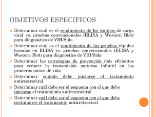 OBJETIVOS ESPECIFICOS
 Determinar cuál es el rendimiento de los conteos de carga
viral vs. pruebas convencionales (ELISA y Western Blot)
para diagnóstico de VIH/Sida
 Determinar cuál es el rendimiento de las pruebas rápidas
basadas en ELISA vs. pruebas convencionales (ELISA y
Western Blot) para diagnóstico de VIH/Sida
 Determinar las estrategias de prevención más eficientes
para reducir la transmisión materno infantil en los
primeros meses de vida
 Determinar cuándo debe iniciarse el tratamiento
antirretroviral
 Determinar cuál debe ser el esquema con el que debe
iniciarse el tratamiento antirretroviral
 Determinar cuál debe ser el esquema con el que debe
continuarse el tratamiento antirretroviral
 