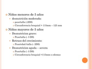  Niños menores de 5 años
 desnutrición moderada:
 peso/talla (-2DS)
 Circunferencia braquial > 115mm – 125 mm
 Niños mayores de 5 años
 Desnutricion grave:
 Peso/talla (- 3 DS)
 Retraso del crecimiento:
 Peso/edad /talla (- 2DS)
 Desnutricion aguda – severa
 Peso/talla ( -3 DS)
 Circunferencia braquial <115mm o edemas
 