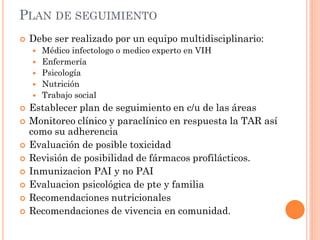PLAN DE SEGUIMIENTO
 Debe ser realizado por un equipo multidisciplinario:
 Médico infectologo o medico experto en VIH
 Enfermería
 Psicología
 Nutrición
 Trabajo social
 Establecer plan de seguimiento en c/u de las áreas
 Monitoreo clínico y paraclínico en respuesta la TAR así
como su adherencia
 Evaluación de posible toxicidad
 Revisión de posibilidad de fármacos profilácticos.
 Inmunizacion PAI y no PAI
 Evaluacion psicológica de pte y familia
 Recomendaciones nutricionales
 Recomendaciones de vivencia en comunidad.
 