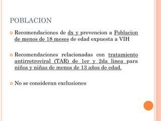 POBLACION
 Recomendaciones de dx y prevencion a Poblacion
de menos de 18 meses de edad expuesta a VIH
 Recomendaciones relacionadas con tratamiento
antirretroviral (TAR) de 1er y 2da linea para
niños y niñas de menos de 13 años de edad.
 No se consideran exclusiones
 