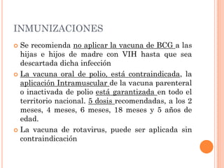 INMUNIZACIONES
 Se recomienda no aplicar la vacuna de BCG a las
hijas e hijos de madre con VIH hasta que sea
descartada dicha infección
 La vacuna oral de polio, está contraindicada, la
aplicación Intramuscular de la vacuna parenteral
o inactivada de polio está garantizada en todo el
territorio nacional. 5 dosis recomendadas, a los 2
meses, 4 meses, 6 meses, 18 meses y 5 años de
edad.
 La vacuna de rotavirus, puede ser aplicada sin
contraindicación
 