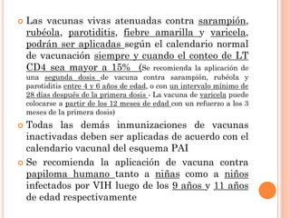  Las vacunas vivas atenuadas contra sarampión,
rubéola, parotiditis, fiebre amarilla y varicela,
podrán ser aplicadas según el calendario normal
de vacunación siempre y cuando el conteo de LT
CD4 sea mayor a 15% (Se recomienda la aplicación de
una segunda dosis de vacuna contra sarampión, rubéola y
parotiditis entre 4 y 6 años de edad, o con un intervalo mínimo de
28 días después de la primera dosis - La vacuna de varicela puede
colocarse a partir de los 12 meses de edad con un refuerzo a los 3
meses de la primera dosis)
 Todas las demás inmunizaciones de vacunas
inactivadas deben ser aplicadas de acuerdo con el
calendario vacunal del esquema PAI
 Se recomienda la aplicación de vacuna contra
papiloma humano tanto a niñas como a niños
infectados por VIH luego de los 9 años y 11 años
de edad respectivamente
 