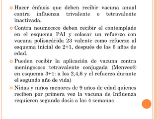  Hacer énfasis que deben recibir vacuna anual
contra influenza trivalente o tetravalente
inactivada.
 Contra neumococo deben recibir el contemplado
en el esquema PAI y colocar un refuerzo con
vacuna polisacárida 23 valente como refuerzo al
esquema inicial de 2+1, después de los 6 años de
edad.
 Pueden recibir la aplicación de vacuna contra
meningococo tetravalente conjugada (Menveo®
en esquema 3+1: a los 2,4,6 y el refuerzo durante
el segundo año de vida)
 Niñas y niños menores de 9 años de edad quienes
reciben por primera vez la vacuna de Influenza
requieren segunda dosis a las 4 semanas
 