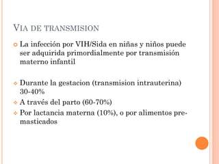 VIA DE TRANSMISION
 La infección por VIH/Sida en niñas y niños puede
ser adquirida primordialmente por transmisión
materno infantil
 Durante la gestacion (transmision intrauterina)
30-40%
 A través del parto (60-70%)
 Por lactancia materna (10%), o por alimentos pre-
masticados
 