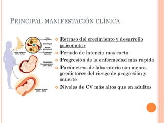 PRINCIPAL MANIFESTACIÓN CLÍNICA
 Retraso del crecimiento y desarrollo
psicomotor
 Periodo de latencia mas corto
 Progresión de la enfermedad más rapida
 Parámetros de laboratorio son menos
predictores del riesgo de progresión y
muerte
 Niveles de CV más altos que en adultos
 