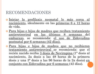 RECOMENDACIONES
 Iniciar la profilaxis neonatal lo más cerca al
nacimiento, idealmente en las primeras 6 a 12 horas
de vida.
 Para hijas e hijos de madres que reciben tratamiento
antirretroviral en las últimas 8 semanas del
embarazo, se recomienda: el uso de Zidovudina
postnatal por 6 semanas (42 días).
 Para hijas e hijos de madres que no recibieron
tratamiento antirretroviral se recomienda: que el
recién nacido reciba 3 dosis de Nevirapina (1ª dosis al
nacimiento, 2a dosis a las 48 horas de la primera
dosis y una 3ª dosis a las 96 horas de la 2a dosis) en
conjunto con Zidovudina por 6 semanas (42 días).
 