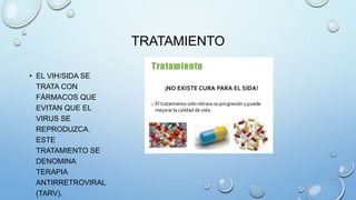 TRATAMIENTO
• EL VIH/SIDA SE
TRATA CON
FÁRMACOS QUE
EVITAN QUE EL
VIRUS SE
REPRODUZCA.
ESTE
TRATAMIENTO SE
DENOMINA
TERAPIA
ANTIRRETROVIRAL
(TARV).
 