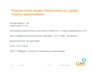 © Luonnonvarakeskus
Paljonko herne-sinappi-viherlannoitus tuo typpeä
maahan laskennallisesti
19 7.4.2017Pirjo Kivijärvi
herneen typpi-% = 3,0
sinapin typpi-% = 1,9
Esimerkkikasvustossa herneen osuus 58 % ja sinapin 42 % -> seoksen typpipitoisuus 2,5 %
Herne-sinappiseoksen kuiva-ainesato 5 400 kg/ha -> 2,5 * 5 400 = 135 kg N/ha
Hajotustoiminnan ”yli” jäävä typpi:
2,5 % – 1,7 % = 0,8 %
0,8 % * 5 400kg/ha = 43 kg N/ha (+ juurimassan sisältämä typpi)
 