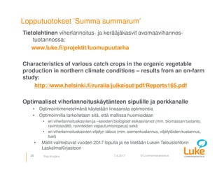 © Luonnonvarakeskus
Lopputuotokset ’Summa summarum’
Tietolehtinen viherlannoitus- ja kerääjäkasvit avomaavihannes-
tuotannossa:
www.luke.fi/projektit/luomupuutarha
Characteristics of various catch crops in the organic vegetable
production in northern climate conditions – results from an on-farm
study:
http://www.helsinki.fi/ruralia/julkaisut/pdf/Reports165.pdf
Optimaaliset viherlannoituskäytänteen sipulille ja porkkanalle
• Optimointimenetelmänä käytetään lineaarista optimointia
• Optimoinnilla tarkoitetaan sitä, että mallissa huomioidaan
• eri viherlannoituskasvien ja –seosten biologiset esikasviarvot (mm. biomassan tuotanto,
ravintosisältö, ravinteiden vapautumisnopeus) sekä
• eri viherlannoituskasvien viljelyn talous (mm. siemenkustannus, viljelytöiden kustannus,
tuet)
• Mallit valmistuvat vuoden 2017 lopulla ja ne liitetään Luken Taloustohtorin
LaskelmaKirjastoon
25 7.4.2017Pirjo Kivijärvi
 