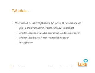 © Luonnonvarakeskus
Työ jatkuu…
• Viherlannoitus- ja kerääjäkasvien työ jatkuu REVI-hankkeessa
– yksi- ja monivuotiset viherlannoituskasvit ja seokset
– viherlannoituksen vaikutus seuraavan vuoden satokasviin
– viherlannoituskasvien merkitys tautipaineeseen
– kerääjäkasvit
27 7.4.2017Pirjo Kivijärvi
 