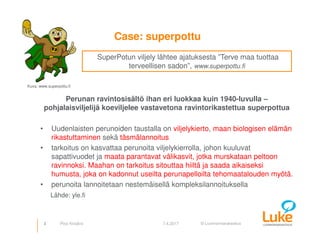 © Luonnonvarakeskus
Case: superpottu
Perunan ravintosisältö ihan eri luokkaa kuin 1940-luvulla –
pohjalaisviljelijä koeviljelee vastavetona ravintorikastettua superpottua
• Uudenlaisten perunoiden taustalla on viljelykierto, maan biologisen elämän
rikastuttaminen sekä täsmälannoitus
• tarkoitus on kasvattaa perunoita viljelykierrolla, johon kuuluvat
sapattivuodet ja maata parantavat välikasvit, jotka murskataan peltoon
ravinnoksi. Maahan on tarkoitus sitouttaa hiiltä ja saada aikaiseksi
humusta, joka on kadonnut useilta perunapelloilta tehomaatalouden myötä.
• perunoita lannoitetaan nestemäisellä kompleksilannoituksella
Lähde: yle.fi
3 7.4.2017
SuperPotun viljely lähtee ajatuksesta ”Terve maa tuottaa
terveellisen sadon”, www.superpottu.fi
Kuva: www.superpottu.fi
Pirjo Kivijärvi
 