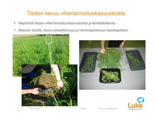 © Luonnonvarakeskus
Tiedon keruu viherlannoituskasvustoista
7 7.4.2017Pirjo Kivijärvi
• Näytteitä tilojen viherlannoituskasvustoista ja kenttäkokeista
• Massan tuotto, kuiva-ainepitoisuus ja ravinnepitoisuus kasvilajeittain
 