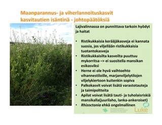 © Luonnonvarakeskus26
Lajivalinnassa on punnittava tarkoin hyödyt
ja haitat
• Ristikukkaisia kerääjäkasveja ei kannata
suosia, jos viljellään ristikukkaisia
tuotantokasveja
• Ristikukkaisilta kasveilta puuttuu
mykorritsa –> ei suositella mansikan
esikasviksi
• Herne ei ole hyvä vaihtoehto
vihannestiloille, marjanviljelytilojen
viljelykiertoon kuitenkin sopiva
• Palkokasvit voivat lisätä varastotauteja
ja taimipoltteita
• Apilat voivat lisätä tauti- ja tuholaisriskiä
mansikalla(juurilaho, lanka-ankeroiset)
• Rhizoctonia ehkä ongelmallinen
Maanparannus- ja viherlannoituskasvit
kasvitautien isäntinä - johtopäätöksiä
 