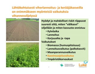 © Luonnonvarakeskus3
Hyödyt ja mahdolliset riskit riippuvat
suuresti siitä, miten ”välikasvi”
viljellään ja miten kasvusto onnistuu
• Kylvöaika
• Lannoitus
• Korjuuaika ja -tapa
Vaikutukset
• Biomassa (humuspitoisuus)
• Lannoitusvaikutus (palkokasvit)
• Maanparannusvaikutus
• Kasvinsuojeluvaikutus
• Ympäristökorvaukset
Lähtökohtaisesti viherlannoitus- ja kerääjäkasveilla
on enimmäkseen myönteisiä vaikutuksia
vihannesviljelyssä
 