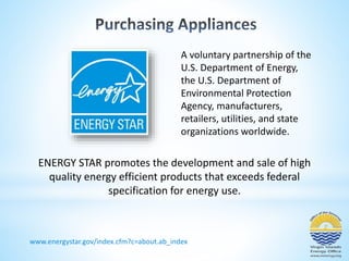 A voluntary partnership of the 
U.S. Department of Energy, 
the U.S. Department of 
Environmental Protection 
Agency, manufacturers, 
retailers, utilities, and state 
organizations worldwide. 
ENERGY STAR promotes the development and sale of high 
quality energy efficient products that exceeds federal 
specification for energy use. 
www.energystar.gov/index.cfm?c=about.ab_index 
 