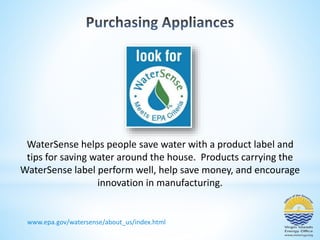 WaterSense helps people save water with a product label and 
tips for saving water around the house. Products carrying the 
WaterSense label perform well, help save money, and encourage 
innovation in manufacturing. 
www.epa.gov/watersense/about_us/index.html 
 