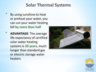 * By using sunshine to heat 
or preheat your water, you 
can cut your water heating 
bill by more than half 
* ADVANTAGE: The average 
life expectancy of certified 
solar water heating 
systems is 20 years, much 
longer than standard gas 
or electric storage water 
heaters 
 