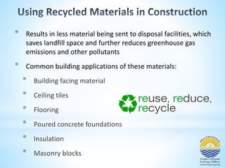 * Results in less material being sent to disposal facilities, which 
saves landfill space and further reduces greenhouse gas 
emissions and other pollutants 
* Common building applications of these materials: 
* Building facing material 
* Ceiling tiles 
* Flooring 
* Poured concrete foundations 
* Insulation 
* Masonry blocks 
 