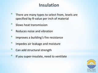 * There are many types to select from, levels are 
specified by R-value per inch of material 
* Slows heat transmission 
* Reduces noise and vibration 
* Improves a building’s fire resistance 
* Impedes air leakage and moisture 
* Can add structural strength 
* If you super-insulate, need to ventilate 
 