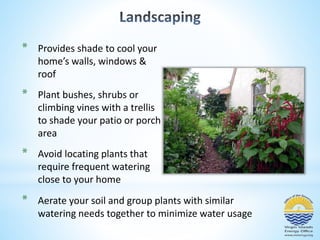 * Provides shade to cool your 
home’s walls, windows & 
roof 
* Plant bushes, shrubs or 
climbing vines with a trellis 
to shade your patio or porch 
area 
* Avoid locating plants that 
require frequent watering 
close to your home 
* Aerate your soil and group plants with similar 
watering needs together to minimize water usage 
 