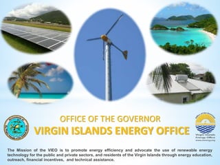 OFFICE OF THE GOVERNOR 
VIRGIN ISLANDS ENERGY OFFICE 
The Mission of the VIEO is to promote energy efficiency and advocate the use of renewable energy 
technology for the public and private sectors, and residents of the Virgin Islands through energy education, 
outreach, financial incentives, and technical assistance. 
 