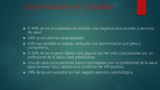 Discriminación en Colombia
Encuesta realizada por ONUSIDA a 1000 personas con VIH/SIDA.
 El 44% de los encuestados ha recibido una negativa para acceder a servicios
de salud.
 34% se encuentran desempleadas.
 43% han perdido su trabajo, atribuido a la discriminación por jefes y
compañeros.
 El 26% de las mujeres dijeron que alguna vez han sido coaccionadas por un
profesional de la salud, para esterilizarse.
 Una de cada cinca personas fueron aconsejadas por un profesional de la salud
para no tener hijos, debido a su condición de VIH positivo.
 29% de los encuestados les han negado atención odontológica.
 