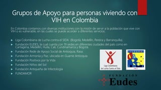 En Colombia contamos con diversas instituciones con la misión de servir a la población que vive con
VIH o es vulnerable, en las cuales se puede acceder a diferentes servicios:
 Liga Colombiana de Lucha contra el SIDA (Bogotá, Medellín, Pereira y Barranquilla).
 Fundación EUDES, la cual cuenta con 19 sedes en diferentes ciudades del país como en
Cartagena, Medellín, Huila, Cali, Cundinamarca y Bogotá.
 Fundación Rede de Apoyo Social de Antioquia, Rasa.
 Fundación Armonía y Paz, ubicada en Guarne Antioquia
 Fundación Positivos por la Vida
 Fundación Niños del Sol
 Fundación Antiqueña de Infectología
 FUNDAMOR
Grupos de Apoyo para personas viviendo con
VIH en Colombia
 