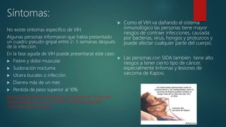 Síntomas:
No existe síntomas especifico de VIH.
Algunas personas informaron que había presentado
un cuadro pseudo-gripal entre 2- 5 semanas después
de la infección.
En la fase aguda de VIH puede presentarse este caso:
 Fiebre y dolor muscular
 Sudoración nocturna
 Ulcera bucales o infección
 Diarrea más de un mes
 Perdida de peso superior al 10%
Muchas personas infectados no presentan síntomas,
especialmente en los primeros años en general
durante largo tiempo.
 Como el VIH va dañando el sistema
inmunológico las personas tiene mayor
riesgos de contraer infecciones, causada
por bacterias, virus, hongos y protozoos y
puede afectar cualquier parte del cuerpo.
 Las personas con SIDA también tiene alto
riesgos a tener cierto tipo de cáncer,
especialmente linfomas y lesiones de
sarcoma de Kaposi.
 