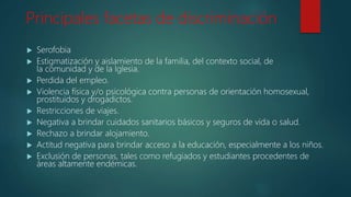 Principales facetas de discriminación
 Serofobia
 Estigmatización y aislamiento de la familia, del contexto social, de
la comunidad y de la Iglesia.
 Perdida del empleo.
 Violencia física y/o psicológica contra personas de orientación homosexual,
prostituidos y drogadictos.
 Restricciones de viajes.
 Negativa a brindar cuidados sanitarios básicos y seguros de vida o salud.
 Rechazo a brindar alojamiento.
 Actitud negativa para brindar acceso a la educación, especialmente a los niños.
 Exclusión de personas, tales como refugiados y estudiantes procedentes de
áreas altamente endémicas.
 