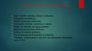 Mitos sobre la transmisión
 Dar o recibir caricias, besos o abrazos.
 Compartir el teléfono.
 Visitar personas enfermas.
 Compartir comida, cubiertos o vasos.
 Beber en fuentes de agua potable.
 Bañarse en piscinas públicas
 Utilizar el mismo sanitario.
 Por picaduras de mosquitos e insectos.
 Trabajar, relacionarse o convivir con personas infectadas
con el VIH.
 